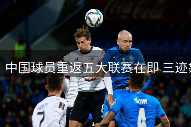 中国球员重返五大联赛在即 三迹象预示魏祥鑫法甲首秀