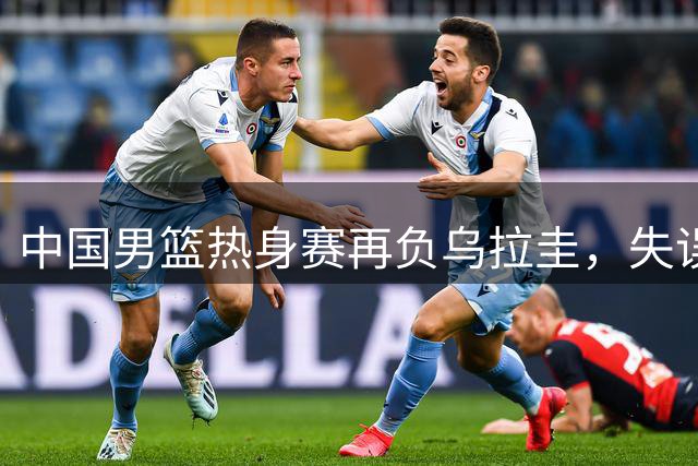 中国男篮热身赛再负乌拉圭，失误过多暴露短板