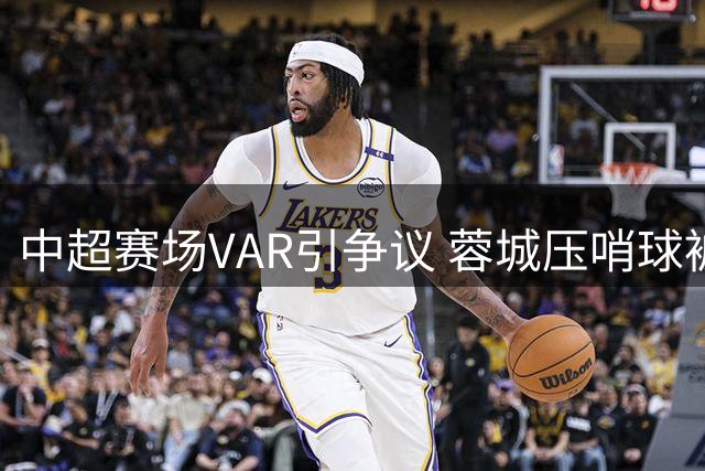 中超赛场VAR引争议 蓉城压哨球被吹全队抗议
