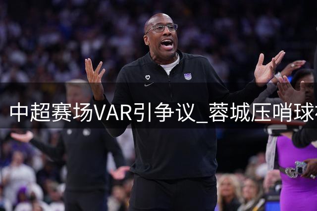 中超赛场VAR引争议 蓉城压哨球被吹全队抗议