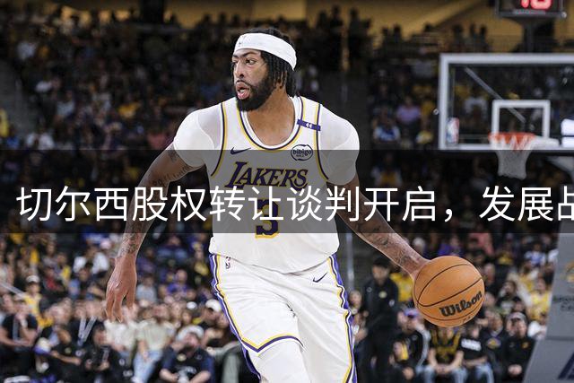 切尔西股权转让谈判开启，发展战略分歧成焦点