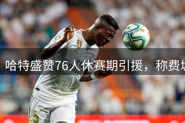 哈特盛赞76人休赛期引援，称费城球迷有理由振奋