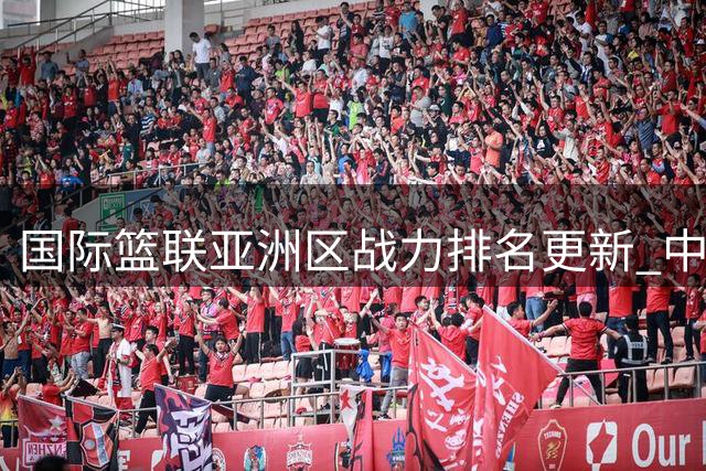 国际篮联亚洲区战力排名更新 中国队排名上升至第七位