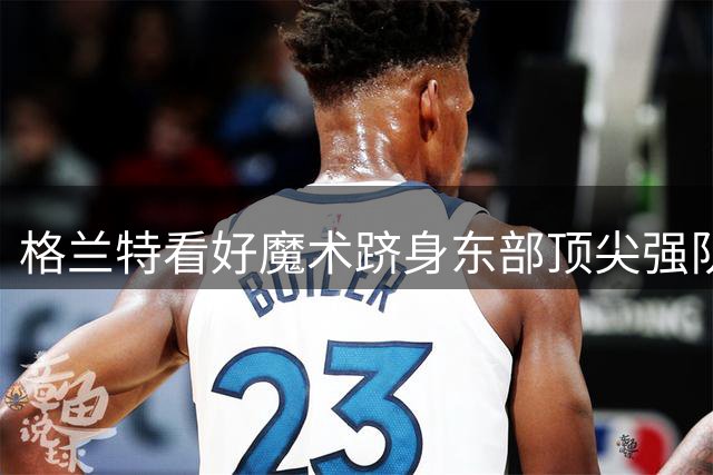 格兰特看好魔术跻身东部顶尖强队