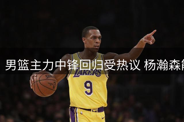 男篮主力中锋回归受热议 杨瀚森能否弥补篮下短板引关注