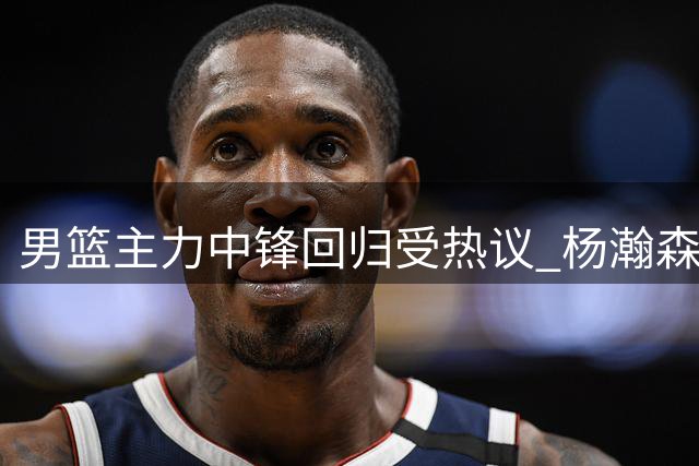 男篮主力中锋回归受热议 杨瀚森能否弥补篮下短板引关注