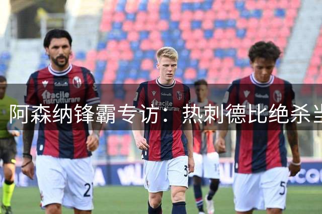 阿森纳锋霸专访：热刺德比绝杀当选赛季最佳 首球回忆令其动容