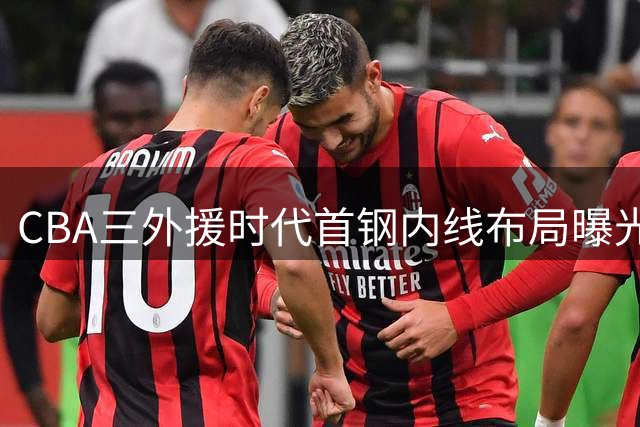 CBA三外援时代首钢内线布局曝光 范子铭或迎职业生涯转机